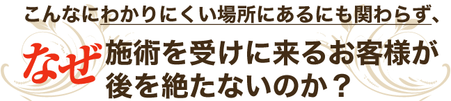 【こんなにわかりにくい場所にあるにも関わらず、なぜ施術を受けに来るお客様が後を絶たないのか？】