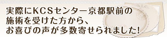 実際にＫＣＳセンター京都駅前の施術を受けた方から、お喜びの声が多数寄せられました！