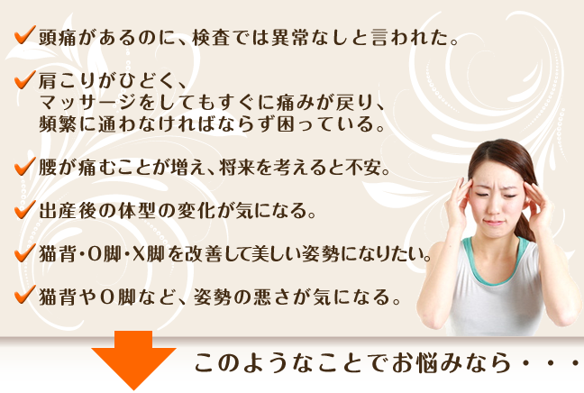 頭痛があるのに、検査では異常なしと言われた。肩こりがひどく、マッサージをしてもすぐに痛みが戻り、頻繁に通わなければならず困っている。腰が痛むことが増え、将来を考えると不安。出産後の体型の変化、歪みが気になる。猫背・O脚・X脚を改善して美しい姿勢になりたい。子供の姿勢の悪さが気になる。このようなことでお悩みなら・・・