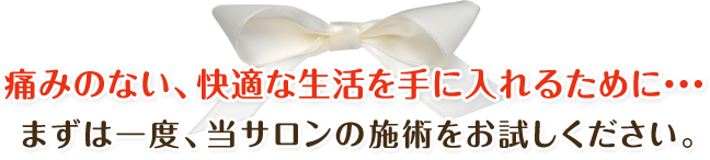 痛みのない、快適な生活を手に入れるために・・・まずは一度、当サロンの施術をお試しください。